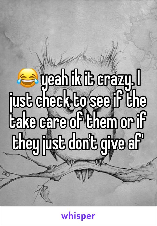 😂 yeah ik it crazy. I just check to see if the take care of them or if they just don't give af'