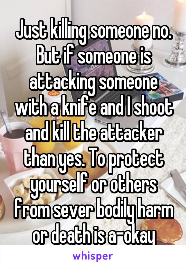 Just killing someone no. But if someone is attacking someone with a knife and I shoot and kill the attacker than yes. To protect yourself or others from sever bodily harm or death is a-okay