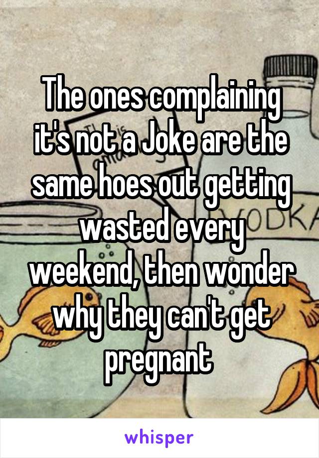 The ones complaining it's not a Joke are the same hoes out getting wasted every weekend, then wonder why they can't get pregnant 