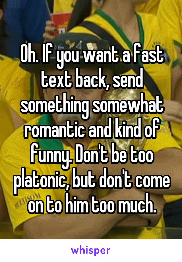 Oh. If you want a fast text back, send something somewhat romantic and kind of funny. Don't be too platonic, but don't come on to him too much.