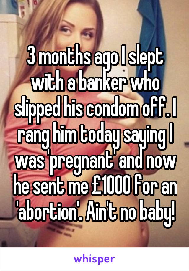 3 months ago I slept with a banker who slipped his condom off. I rang him today saying I was 'pregnant' and now he sent me £1000 for an 'abortion'. Ain't no baby!