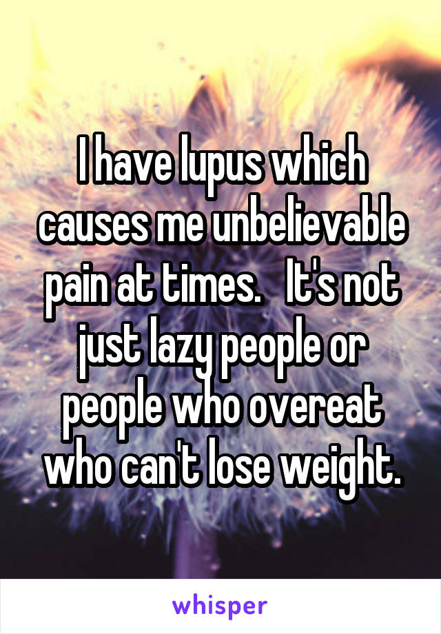 I have lupus which causes me unbelievable pain at times.   It's not just lazy people or people who overeat who can't lose weight.