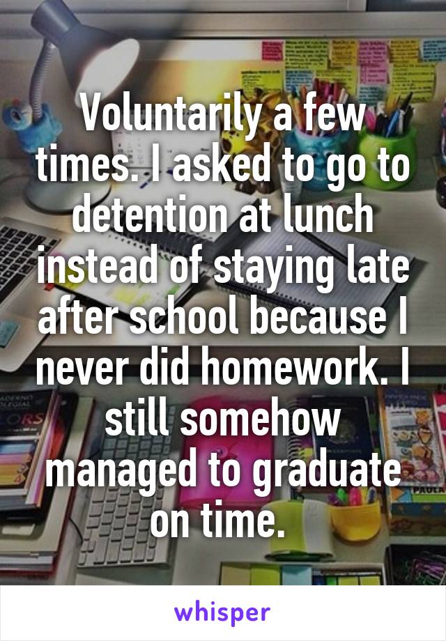 Voluntarily a few times. I asked to go to detention at lunch instead of staying late after school because I never did homework. I still somehow managed to graduate on time. 