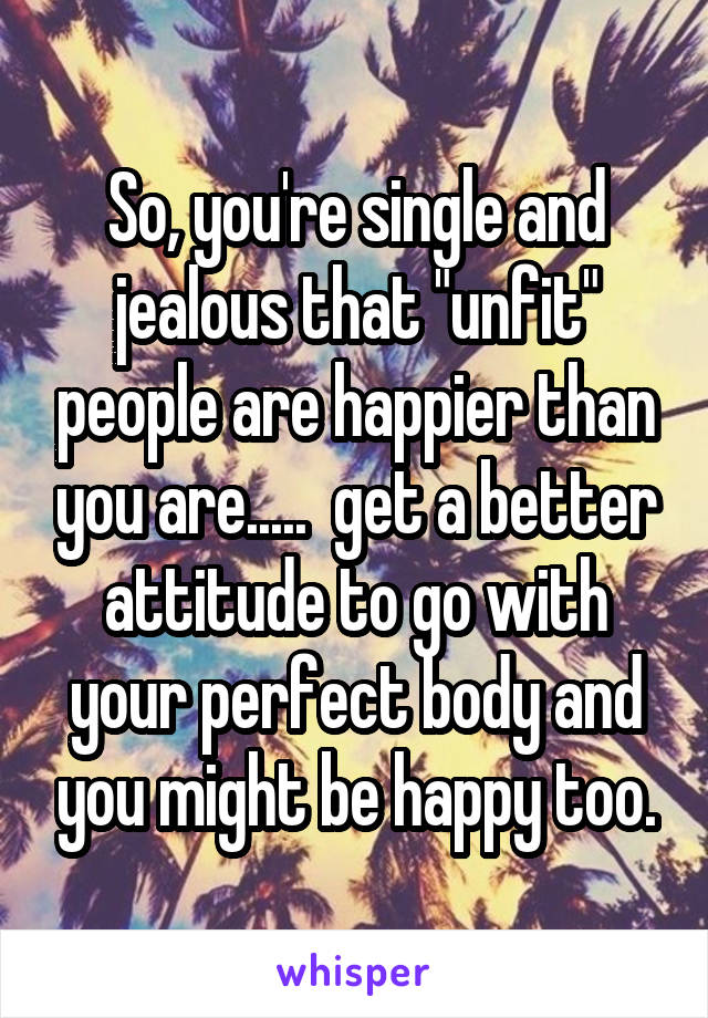 So, you're single and jealous that "unfit" people are happier than you are.....  get a better attitude to go with your perfect body and you might be happy too.