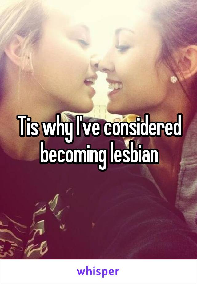 Tis why I've considered becoming lesbian