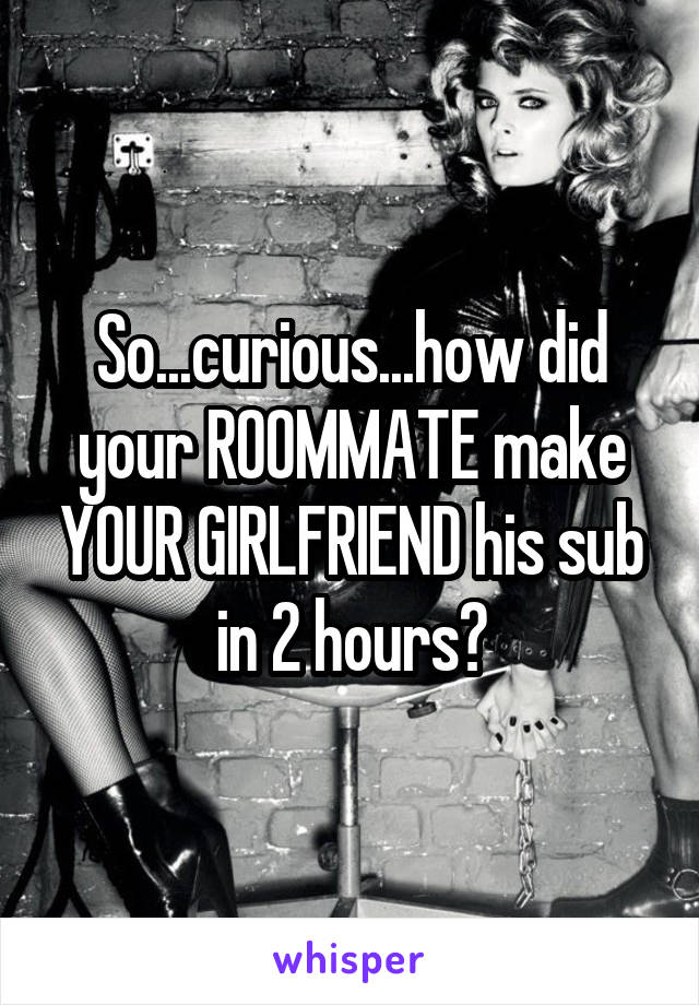 So...curious...how did your ROOMMATE make YOUR GIRLFRIEND his sub in 2 hours?