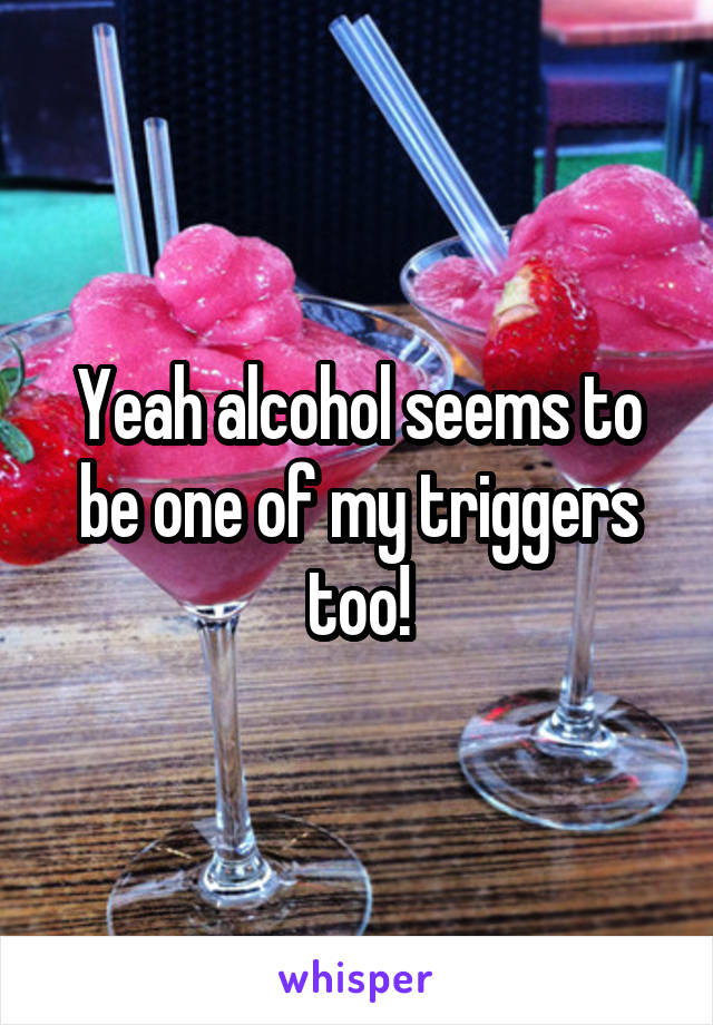 Yeah alcohol seems to be one of my triggers too!