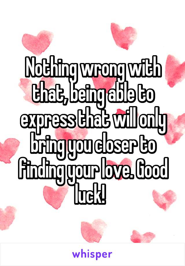 Nothing wrong with that, being able to express that will only bring you closer to finding your love. Good luck!  