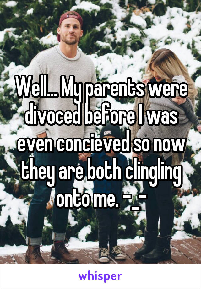 Well... My parents were divoced before I was even concieved so now they are both clingling onto me. -_-