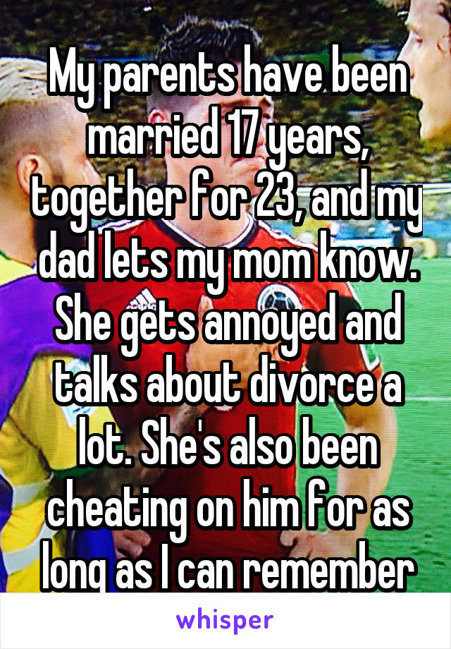 My parents have been married 17 years, together for 23, and my dad lets my mom know. She gets annoyed and talks about divorce a lot. She's also been cheating on him for as long as I can remember