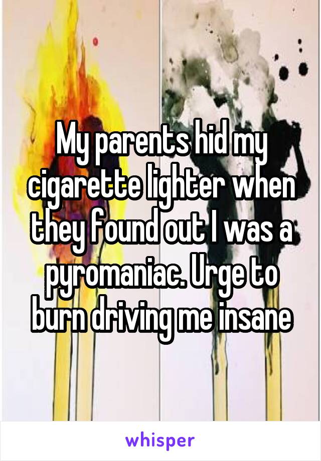 My parents hid my cigarette lighter when they found out I was a pyromaniac. Urge to burn driving me insane