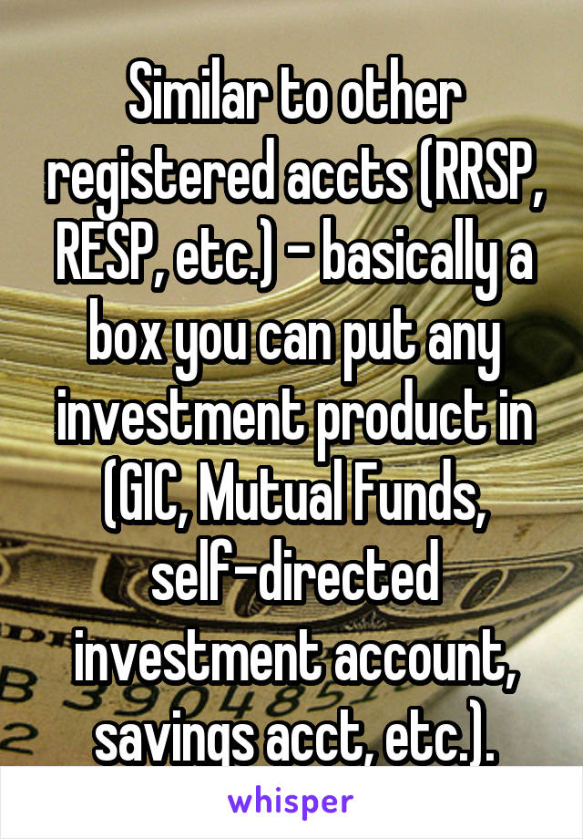 Similar to other registered accts (RRSP, RESP, etc.) - basically a box you can put any investment product in (GIC, Mutual Funds, self-directed investment account, savings acct, etc.).