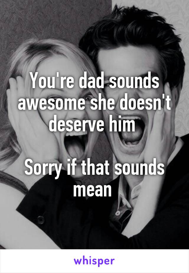 You're dad sounds awesome she doesn't deserve him 

Sorry if that sounds mean 