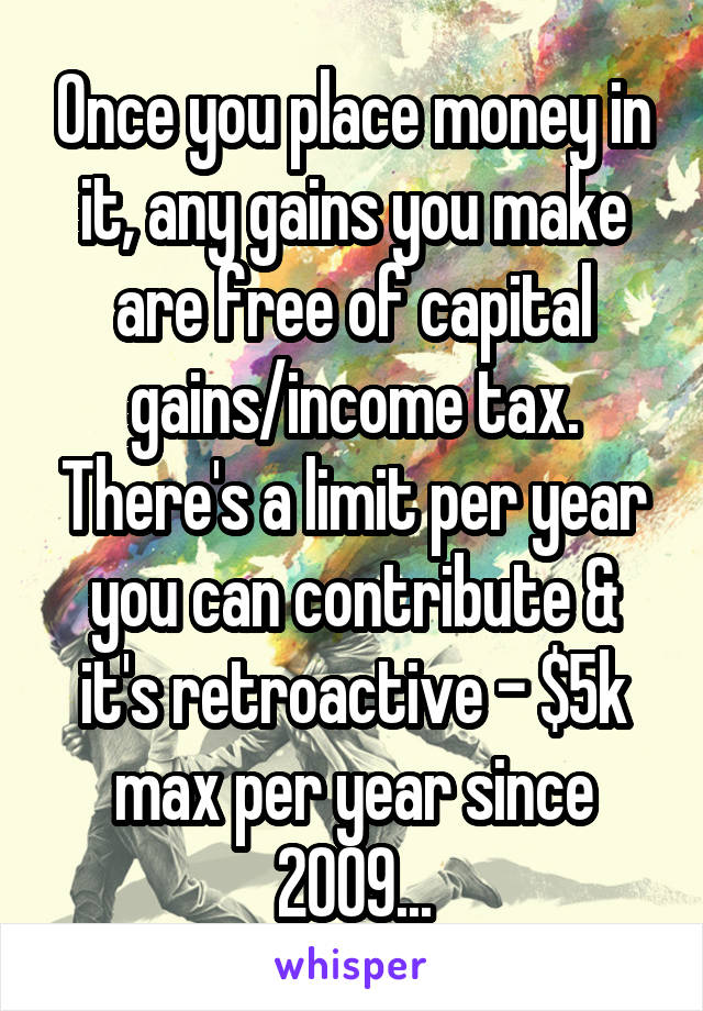 Once you place money in it, any gains you make are free of capital gains/income tax. There's a limit per year you can contribute & it's retroactive - $5k max per year since 2009...