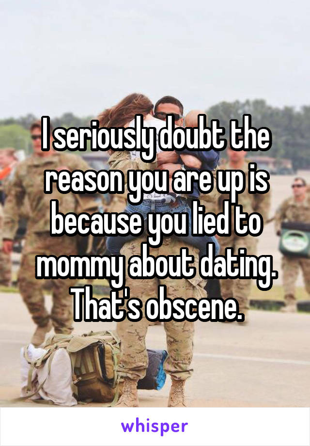 I seriously doubt the reason you are up is because you lied to mommy about dating. That's obscene.