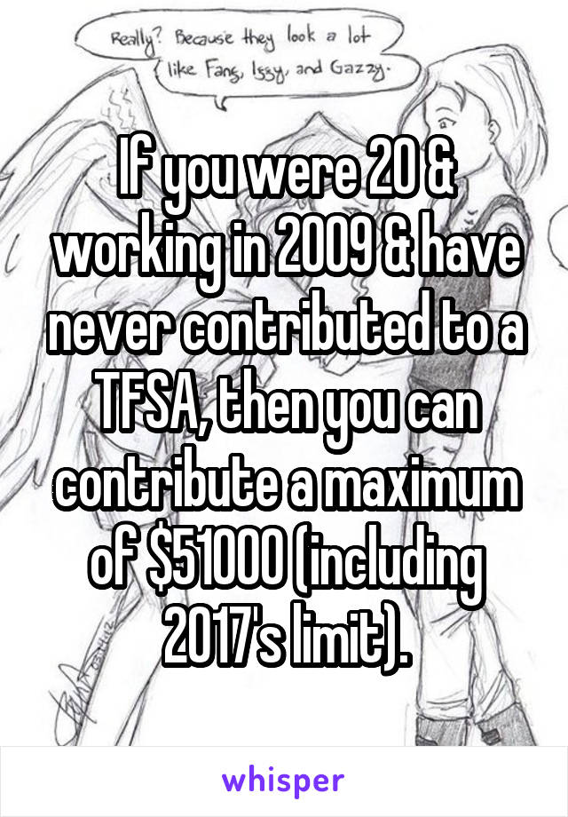 If you were 20 & working in 2009 & have never contributed to a TFSA, then you can contribute a maximum of $51000 (including 2017's limit).