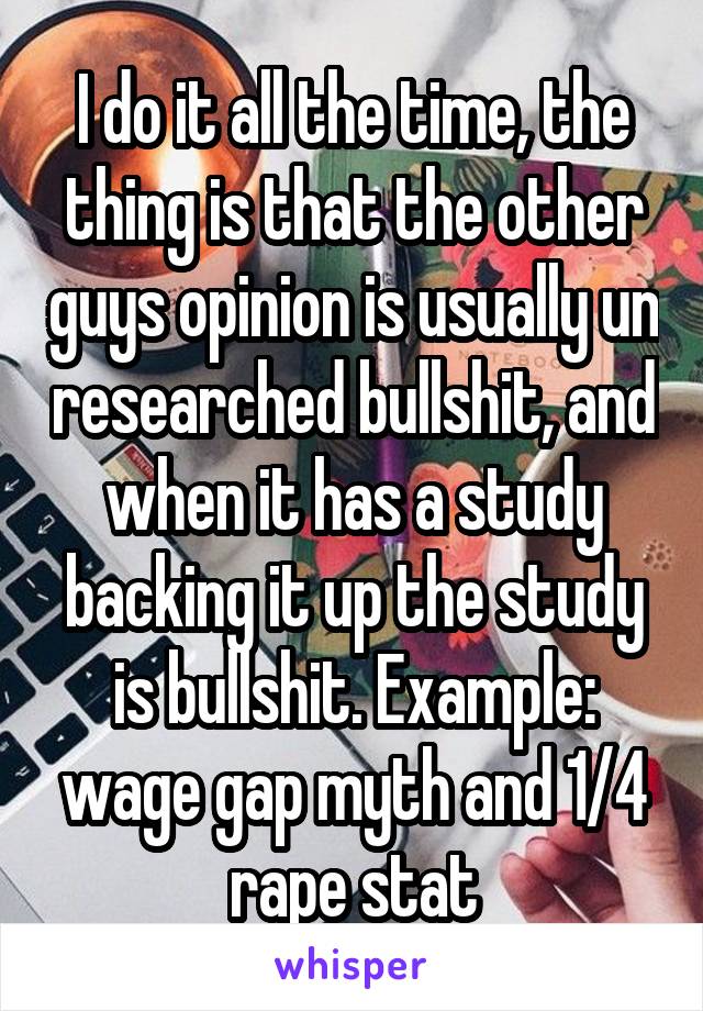 I do it all the time, the thing is that the other guys opinion is usually un researched bullshit, and when it has a study backing it up the study is bullshit. Example: wage gap myth and 1/4 rape stat