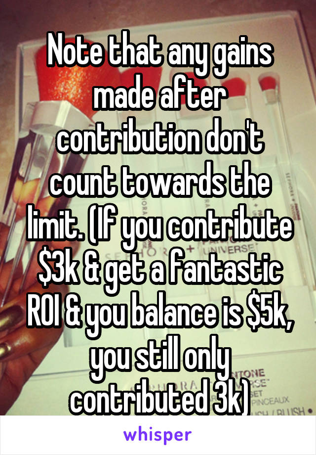 Note that any gains made after contribution don't count towards the limit. (If you contribute $3k & get a fantastic ROI & you balance is $5k, you still only contributed 3k)