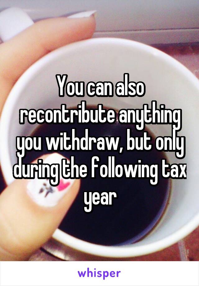 You can also recontribute anything you withdraw, but only during the following tax year