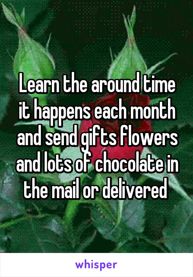 Learn the around time it happens each month and send gifts flowers and lots of chocolate in the mail or delivered 