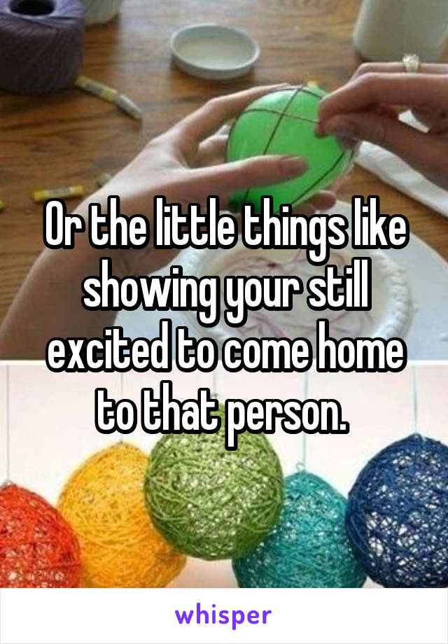 Or the little things like showing your still excited to come home to that person. 