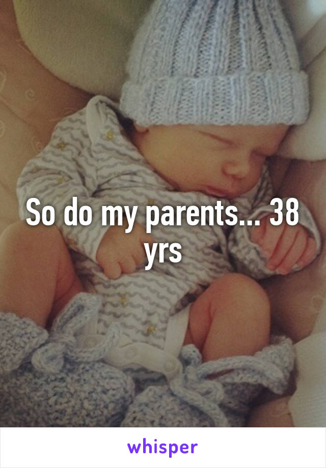 So do my parents... 38 yrs