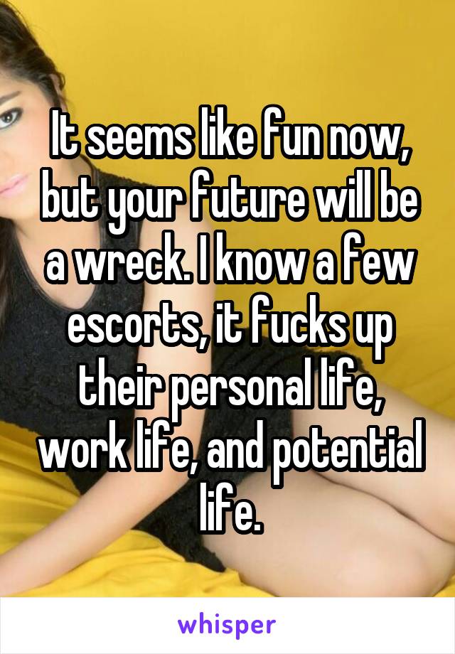 It seems like fun now, but your future will be a wreck. I know a few escorts, it fucks up their personal life, work life, and potential life.
