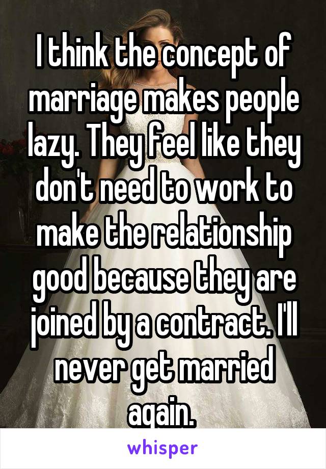 I think the concept of marriage makes people lazy. They feel like they don't need to work to make the relationship good because they are joined by a contract. I'll never get married again. 