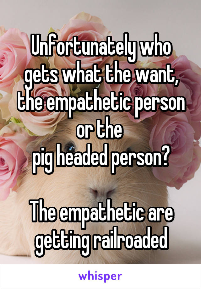 Unfortunately who gets what the want, the empathetic person or the 
pig headed person?

The empathetic are getting railroaded