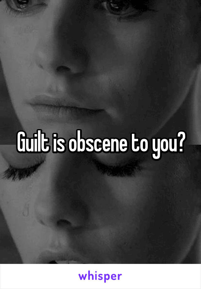Guilt is obscene to you?