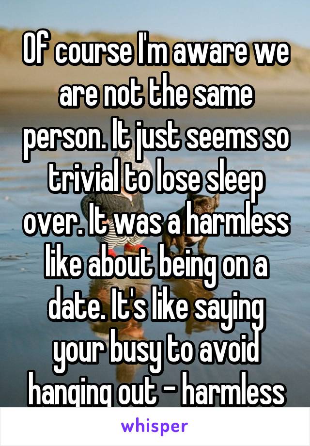 Of course I'm aware we are not the same person. It just seems so trivial to lose sleep over. It was a harmless like about being on a date. It's like saying your busy to avoid hanging out - harmless