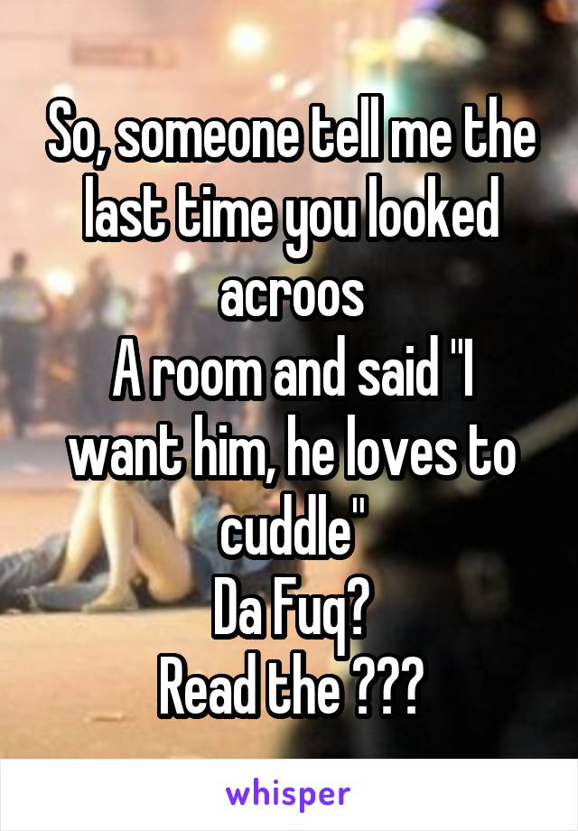 So, someone tell me the last time you looked acroos
A room and said "I want him, he loves to cuddle"
Da Fuq?
Read the ???
