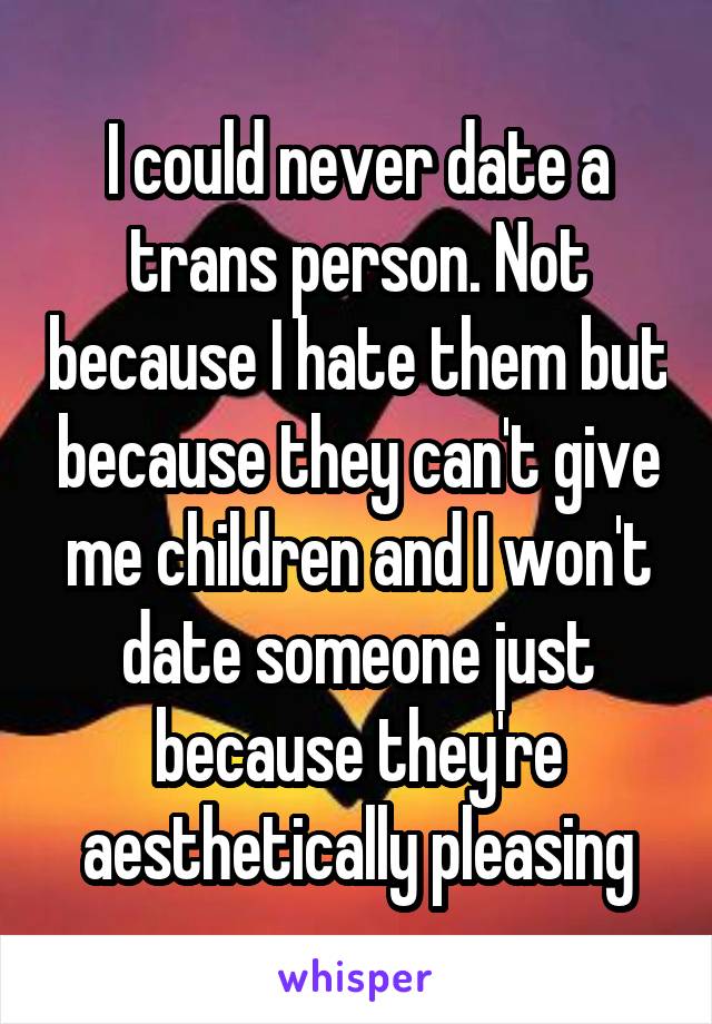 I could never date a trans person. Not because I hate them but because they can't give me children and I won't date someone just because they're aesthetically pleasing