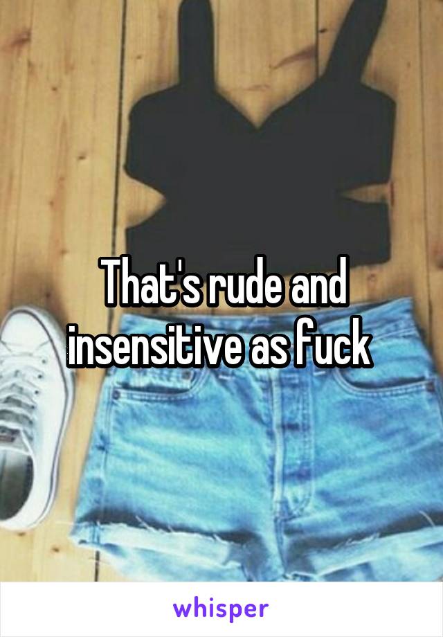 That's rude and insensitive as fuck 