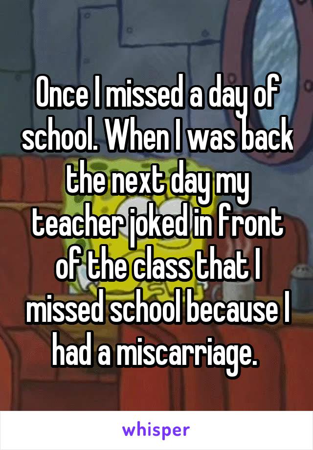 Once I missed a day of school. When I was back the next day my teacher joked in front of the class that I missed school because I had a miscarriage. 