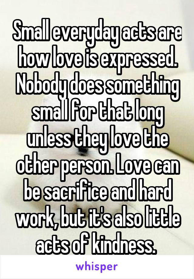 Small everyday acts are how love is expressed. Nobody does something small for that long unless they love the other person. Love can be sacrifice and hard work, but it's also little acts of kindness. 