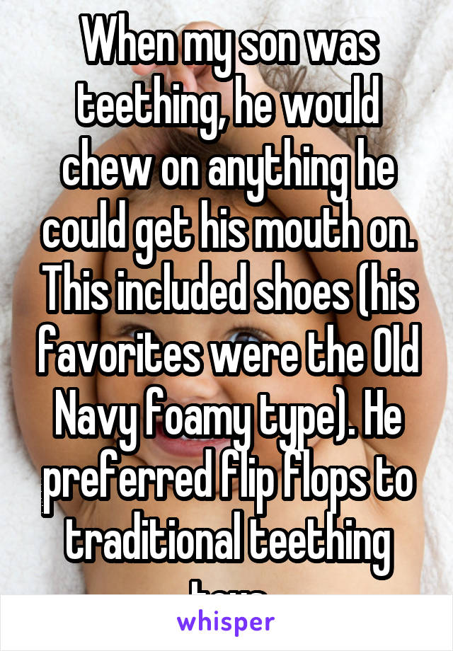 When my son was teething, he would chew on anything he could get his mouth on. This included shoes (his favorites were the Old Navy foamy type). He preferred flip flops to traditional teething toys
