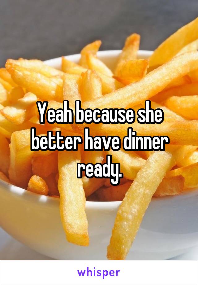 Yeah because she better have dinner ready.