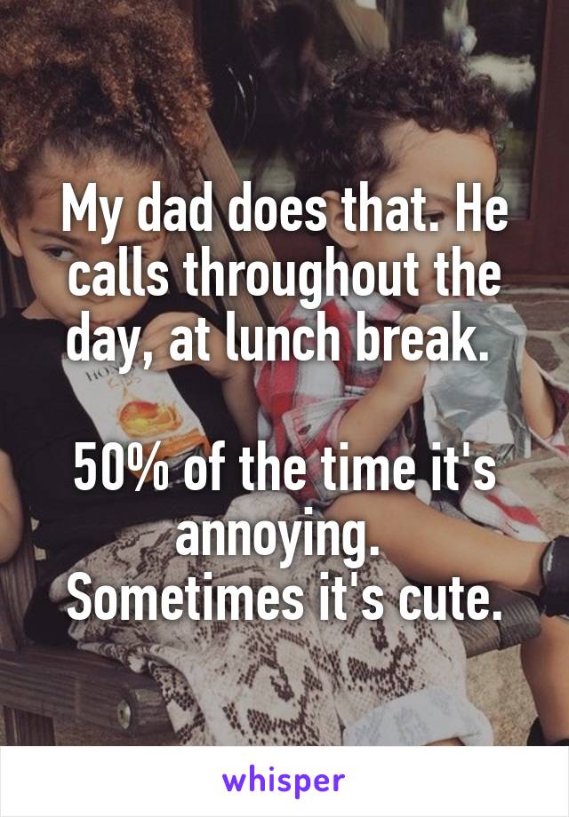 My dad does that. He calls throughout the day, at lunch break. 

50% of the time it's annoying. 
Sometimes it's cute.