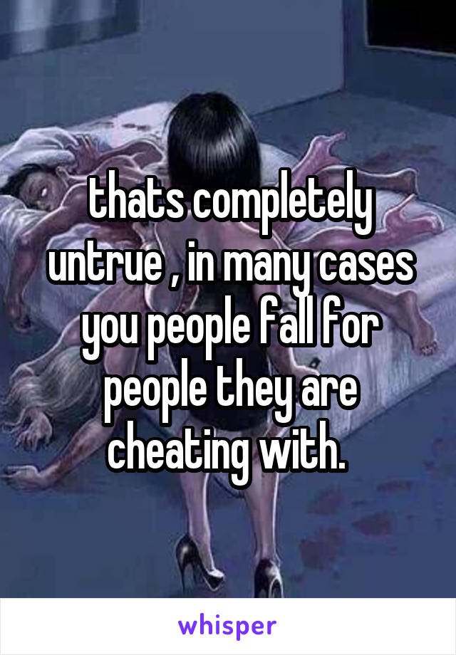 thats completely untrue , in many cases you people fall for people they are cheating with. 