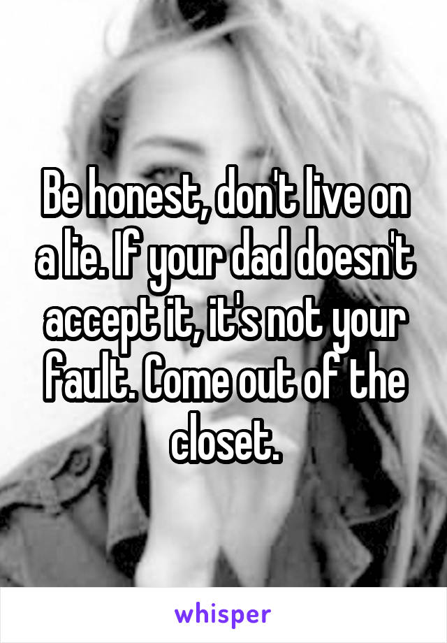 Be honest, don't live on a lie. If your dad doesn't accept it, it's not your fault. Come out of the closet.