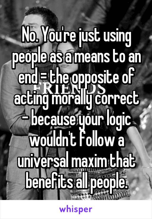 No. You're just using people as a means to an end = the opposite of acting morally correct - because your logic wouldn't follow a universal maxim that benefits all people.