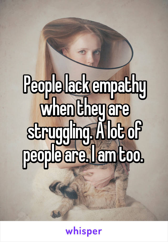 People lack empathy when they are struggling. A lot of people are. I am too. 