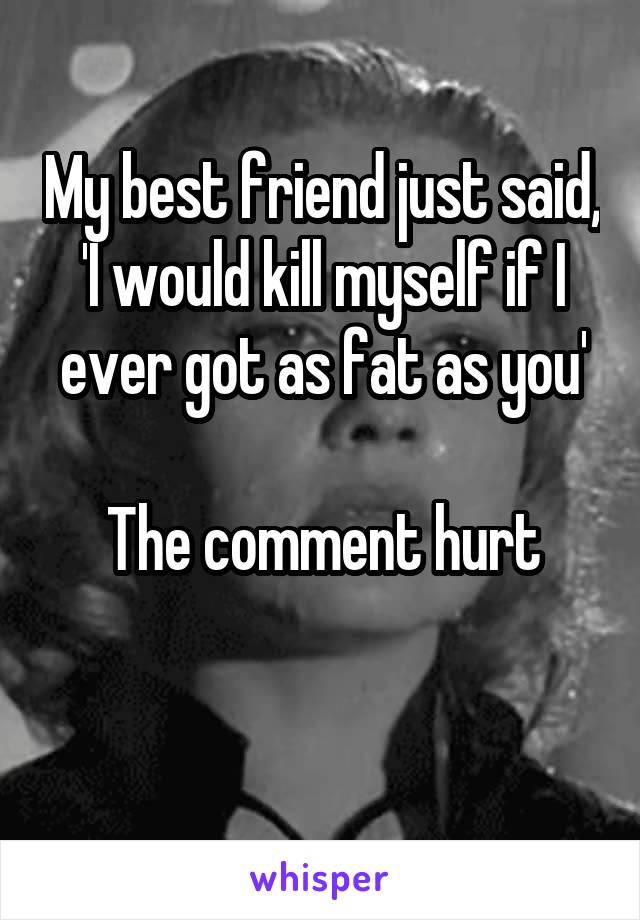 My best friend just said, 'I would kill myself if I ever got as fat as you'

The comment hurt

