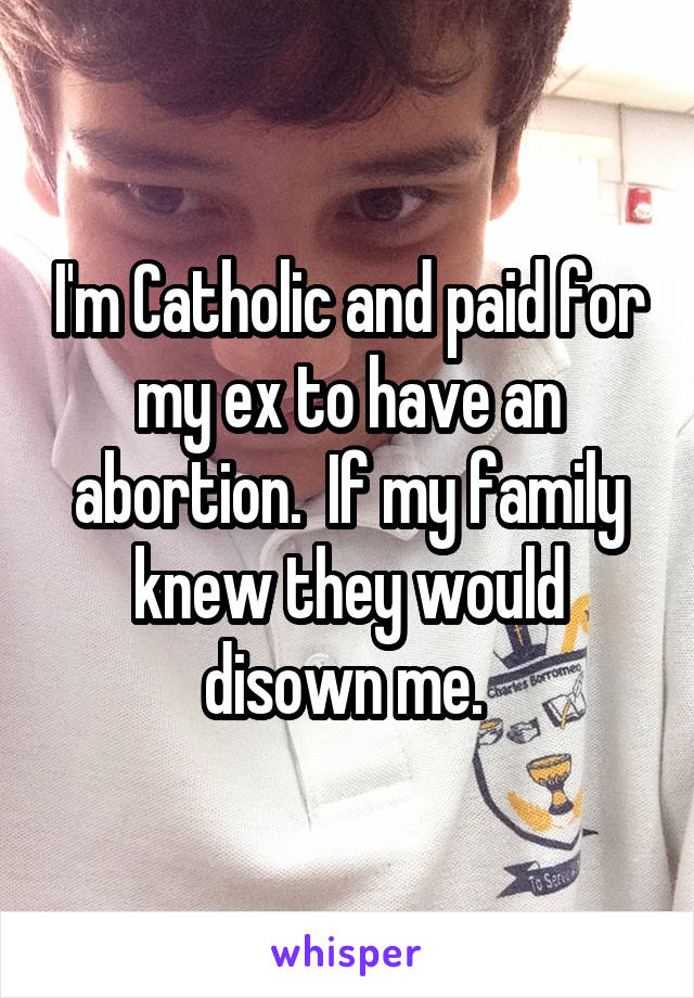 I'm Catholic and paid for my ex to have an abortion.  If my family knew they would disown me. 