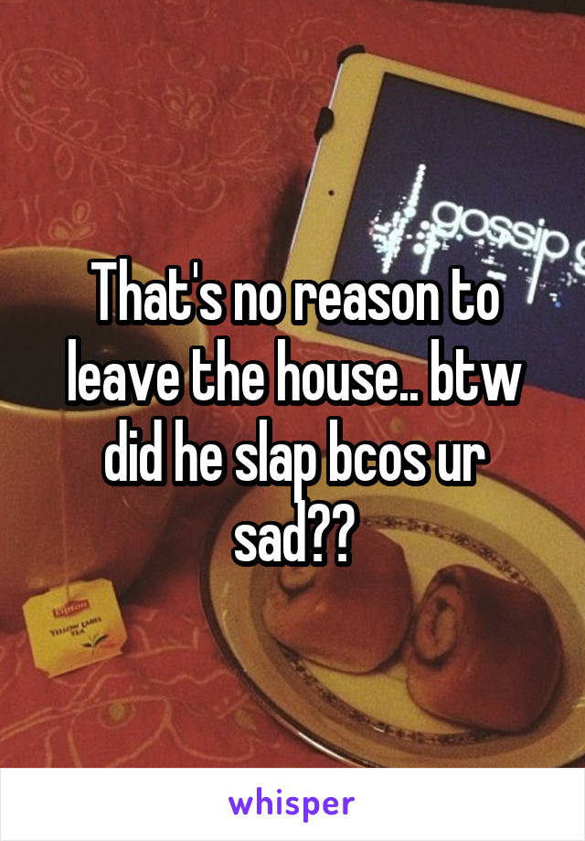 That's no reason to leave the house.. btw did he slap bcos ur sad??