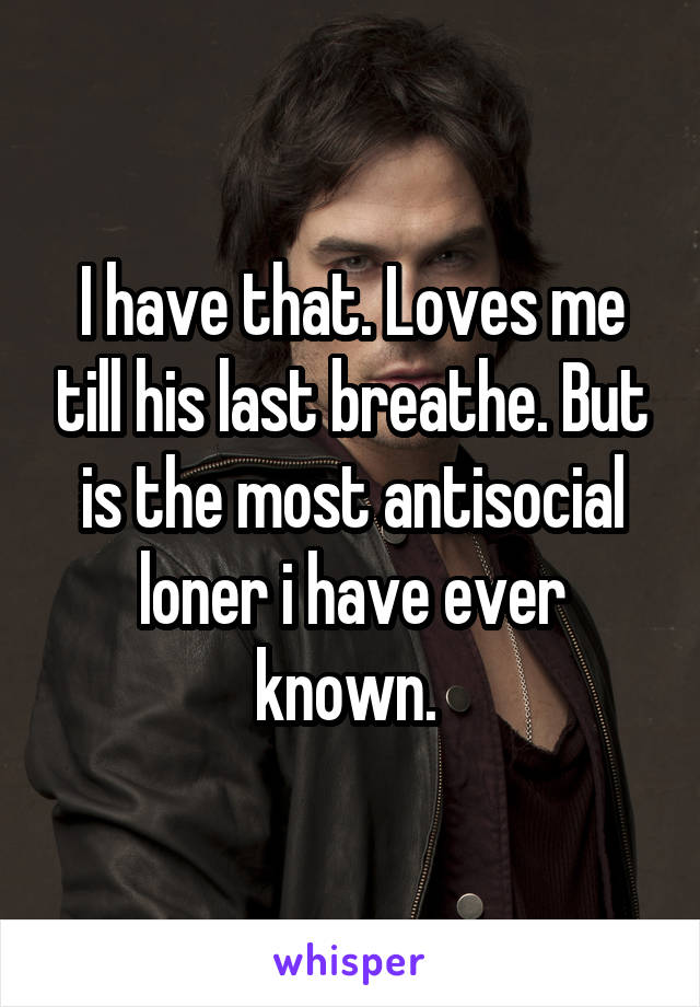 I have that. Loves me till his last breathe. But is the most antisocial loner i have ever known. 