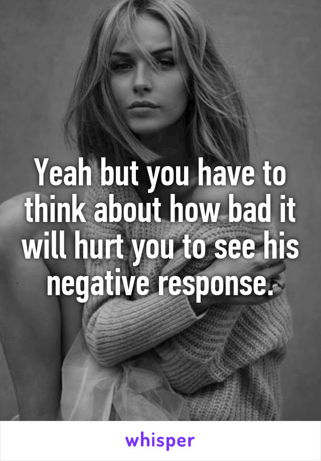 Yeah but you have to think about how bad it will hurt you to see his negative response.