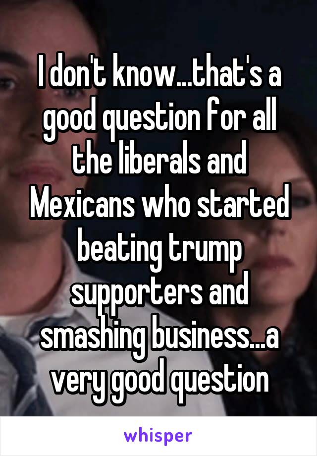 I don't know...that's a good question for all the liberals and Mexicans who started beating trump supporters and smashing business...a very good question