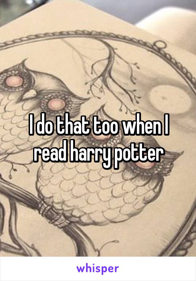 I do that too when I read harry potter
